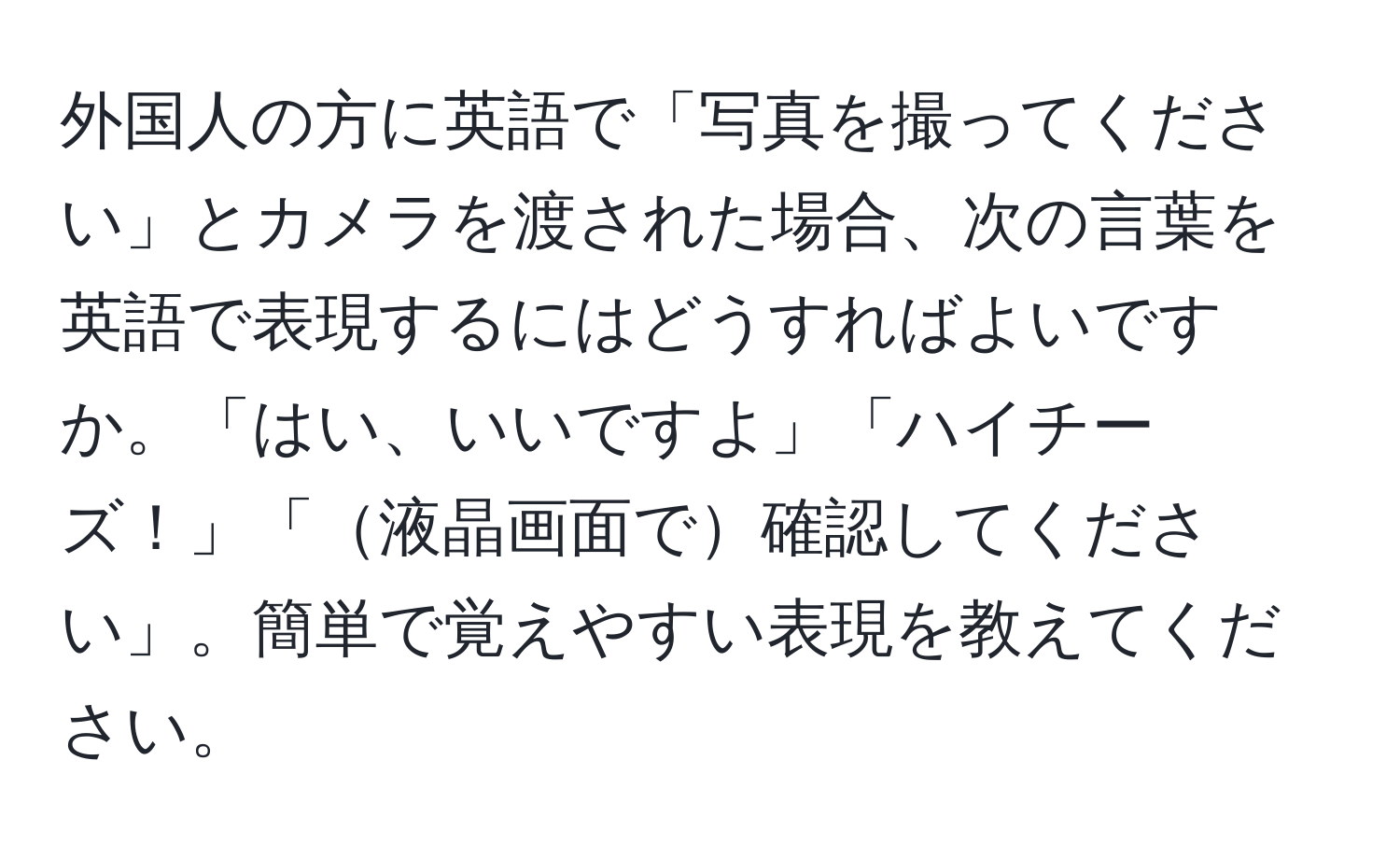 外国人の方に英語で「写真を撮ってください」とカメラを渡された場合、次の言葉を英語で表現するにはどうすればよいですか。「はい、いいですよ」「ハイチーズ！」「液晶画面で確認してください」。簡単で覚えやすい表現を教えてください。