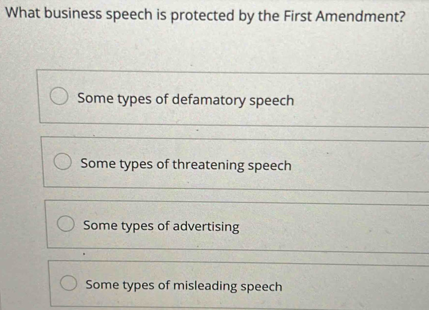 What business speech is protected by the First Amendment?
Some types of defamatory speech
Some types of threatening speech
Some types of advertising
Some types of misleading speech