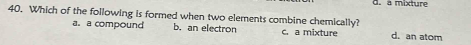 d. a mixture
40. Which of the following is formed when two elements combine chemically?
a. a compound b. an electron c. a mixture d. an atom