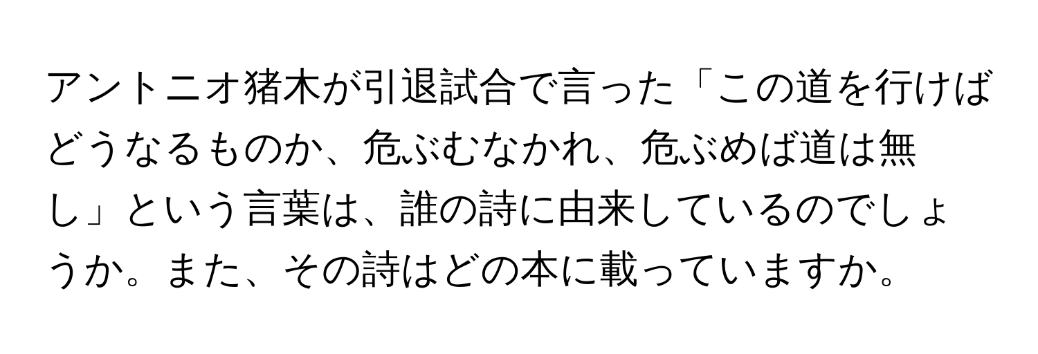 アントニオ猪木が引退試合で言った「この道を行けばどうなるものか、危ぶむなかれ、危ぶめば道は無し」という言葉は、誰の詩に由来しているのでしょうか。また、その詩はどの本に載っていますか。