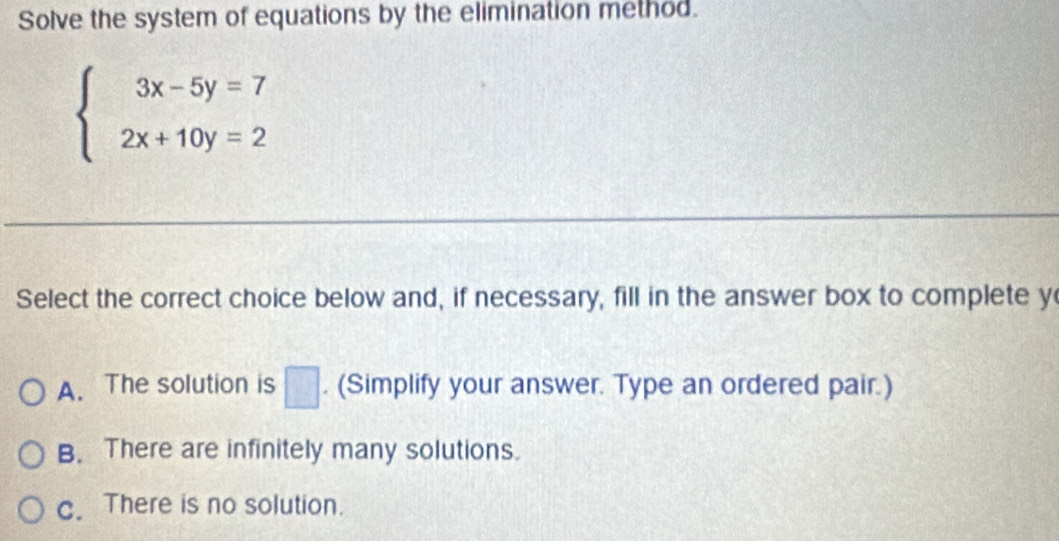 Solve the system of equations by the elimination method.
beginarrayl 3x-5y=7 2x+10y=2endarray.
Select the correct choice below and, if necessary, fill in the answer box to complete y
A. The solution is □. (Simplify your answer. Type an ordered pair.)
B. There are infinitely many solutions.
c. There is no solution.