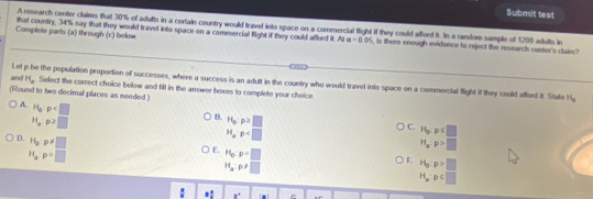 Submit test
A research center claims that 30% of adults in a certain coustry would travel into space on a commercial flight if they could afford it. In a random sample of 1200 adults in
that country, 34% say that they would travel into space on a commercial flight if they could afford it. At a=0.05
Complete parts (a) through (c) below , is there enough evidence to reject the research center's clair?
Let p be the population proportion of successes, where a success is an adult in the country who would travel into space on a commercial flight if they could afferd it. State H_a
and H_o. Select the correct choice below and fill in the answer boxes to complete your choice
(Round to two decimal places as needed)
A. P_0:p
H_ap2□
B. 16:p>□
D. H_3:p!= □
H_aP
C. 16:p≤ □ ) □ 
H_xp>□
H_3:p=□
E. H_0:p=□
H_a:p!= □
F. H_g:p>□
H_a:p . a= |_i=1|>|