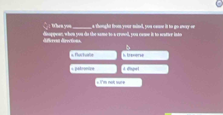 When you_ a thought from your mind, you cause it to go away or
disappear; when you do the same to a crowd, you cause it to scatter into
different directions.
⊥ fluctuate b. traverse
c patronize d. dispel
B 1° m not sure