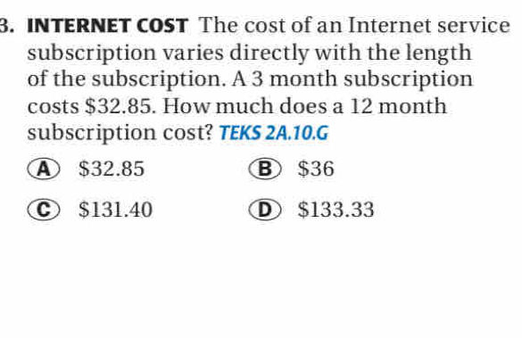 INTERNET COST The cost of an Internet service
subscription varies directly with the length
of the subscription. A 3 month subscription
costs $32.85. How much does a 12 month
subscription cost? TEKS 2A.10.G
④ $32.85 B $36
C $131.40 D $133.33