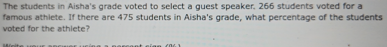 The students in Aisha's grade voted to select a guest speaker. 266 students voted for a 
famous athlete. If there are 475 students in Aisha's grade, what percentage of the students 
voted for the athlete?