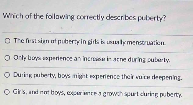 Which of the following correctly describes puberty?
The first sign of puberty in girls is usually menstruation.
Only boys experience an increase in acne during puberty.
During puberty, boys might experience their voice deepening.
Girls, and not boys, experience a growth spurt during puberty.