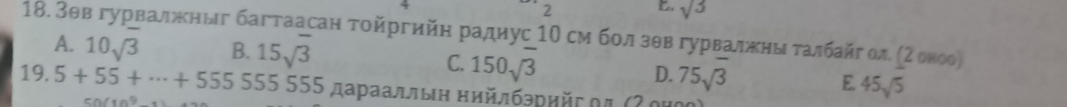 2
sqrt(3)
18. Зθв гурвалжныг багтаасан τοйргийη радηус 10 см бол зθв гурвалжеηыιδτалбайг ол (2 оноо)
A. 10sqrt(3) B. 15sqrt(3)
C. 150sqrt(3)
D. 75sqrt(3) E 45sqrt(5)
19. 5+55+·s +555555555 дараалльн нийлбρрийς οπ (Ζ ομοク)
50(10^9-1