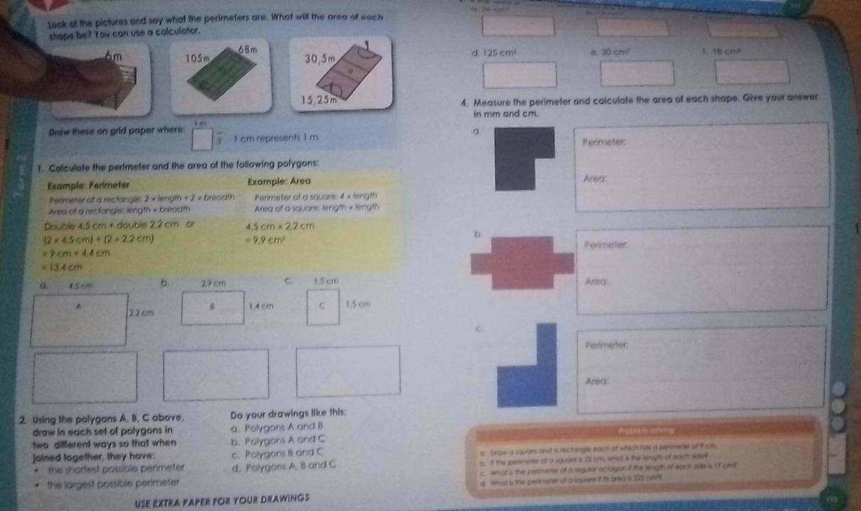 Look at the pictures and say what the perimeters are. What will the area of each
shape be? You can use a calculator.
68m

6m 105m 30,5m
d 125cm^2 0. 30cm^2 1 18cm^2
15.25m 4. Measure the perimeter and calculate the area of each shape. Give your answer
in mm and cm.
Drow these on grid paper where: 1 cm represents I m
a.
Permeter
1. Calculate the perimeter and the area of the following polygons:
Example: Perímefer Example: Area Area:
Permeter of a rectangle: 2 × length + 7= breadth Perimeter of a square: 4 × length
Area of a rectongle: length × breadth Area of a square: length × length
Double 4.5 cm + double 2.2 cm or 5cm* 2.2cm
(2* 4.5cm)+(2* 2.2cm)
=9.9cm^2
b.
Perimater
=9cm+4.4cm
=13.4cm
a. 4.5 cm b 29 cm C. 1.5 cm Area:
A 2.2 cm 8 14 cm C 1.5 cm
c.
Perimeter:
Areck
2. Using the polygons A. B, C above. Do your drawings like this:
draw in each set of polygons in a. Polygons A and B Prstdam sofeng
two different ways so that when b. Polygons A and C
joined logether, they have: c. Polygons B and C
a. Draw a square and a rectangle each of which has a penmeter of 9 cm,
the shortest possible perimeter d. Polygons A. 8 and C t If the perimeter of a souare is 22 or, what is the length of each sdw
the largest possible perimeter c what is the perimetter of a regulor oclagon if the length ot each side is 1 Fcm
a. What is the perimeter of a squore if its area is 225 ce
USE EXTRA PAPER FOR YOUR DRAWINGS