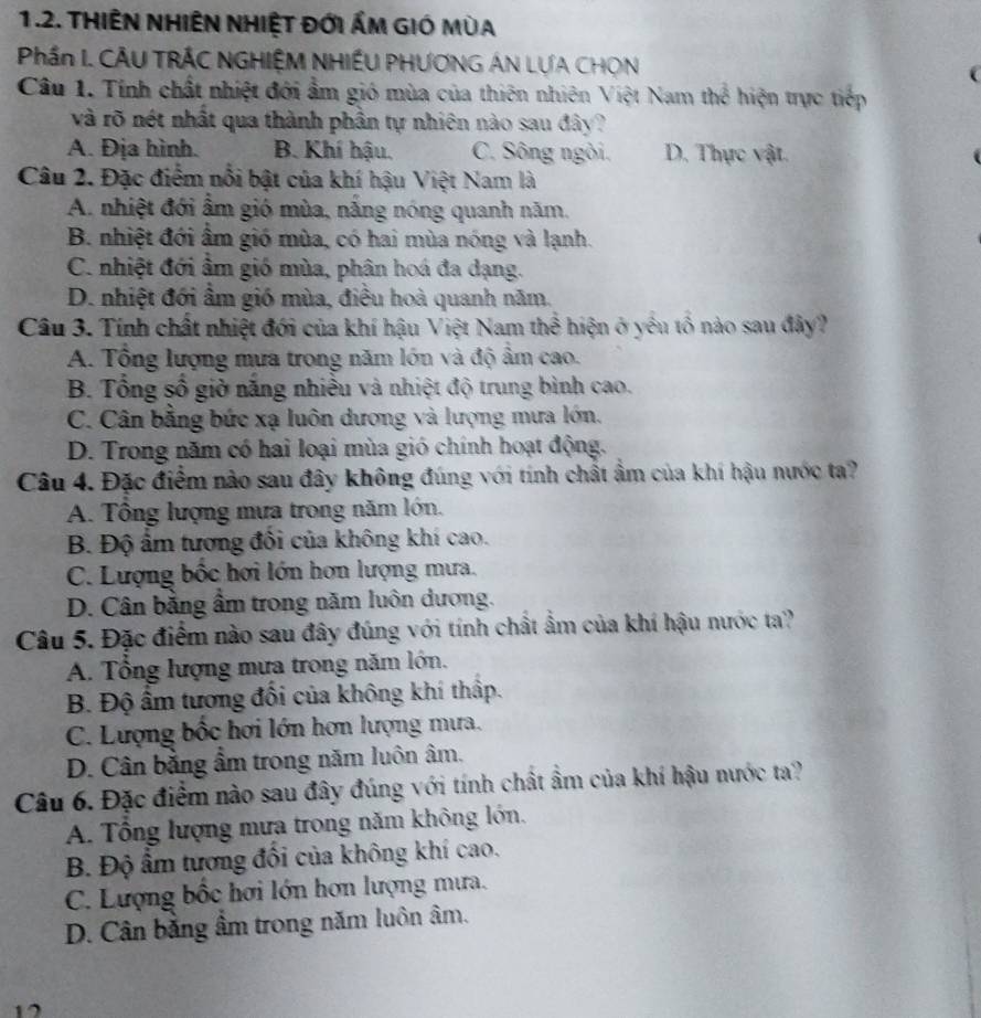 THIÊN NHIÊN NHIỆT Đới ÁM GIÓ MùA
Phần I. CÂU TRÁC NGHIỆM NHIỆU PHƯƠNG ÁN LƯA CHON
Câu 1. Tính chất nhiệt đới ẩm gió mùa của thiên nhiên Việt Nam thể hiện trực tiếp
và rõ nét nhất qua thành phần tự nhiên nào sau đây?
A. Địa hình. B. Khí hậu. C. Sông ngôi. D. Thực vật.
Câu 2. Đặc điểm nổi bật của khí hậu Việt Nam là
A. nhiệt đới ẩm gió mùa, nắng nóng quanh năm.
B. nhiệt đới ẩm gió mùa, có hai mùa nóng và lạnh.
C. nhiệt đới ẩm gió mùa, phân hoá đa dạng.
D. nhiệt đới ẩm gió mùa, điều hoà quanh năm.
Câu 3. Tính chất nhiệt đới của khí hậu Việt Nam thể hiện ở yếu tổ nào sau đây?
A. Tổng lượng mưa trong năm lớn và độ ẩm cao.
B. Tổng số giờ nắng nhiều và nhiệt độ trung bình cao.
C. Cân bằng bức xạ luôn dương và lượng mưa lớn.
D. Trong năm có hai loại mùa gió chính hoạt động.
Câu 4. Đặc điểm nào sau đây không đúng với tính chất ẩm của khí hậu nước ta?
A. Tổng lượng mưa trong năm lớn.
B. Độ ẩm tương đổi của không khí cao.
C. Lượng bốc hơi lớn hơn lượng mưa.
D. Cân bằng ẩm trong năm luôn dương.
Câu 5. Đặc điểm nào sau đây đúng với tính chất ẩm của khí hậu nước ta?
A. Tổng lượng mưa trong năm lớn.
B. Độ ẩm tương đối của không khí thấp.
C. Lượng bốc hơi lớn hơn lượng mưa.
D. Cân bằng ẩm trong năm luôn âm.
Câu 6. Đặc điểm nào sau đây đúng với tính chất ẩm của khí hậu nước ta?
A. Tổng lượng mưa trong năm không lớn.
B. Độ ẩm tương đổi của không khí cao.
C. Lượng bốc hơi lớn hơn lượng mưa.
D. Cân bằng âm trong năm luôn âm.