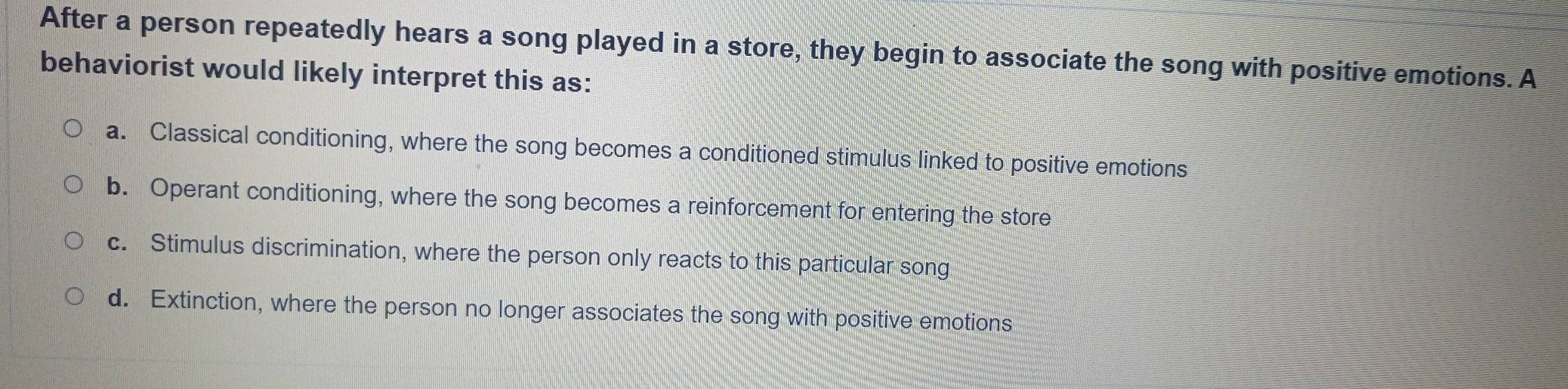 After a person repeatedly hears a song played in a store, they begin to associate the song with positive emotions. A
behaviorist would likely interpret this as:
a. Classical conditioning, where the song becomes a conditioned stimulus linked to positive emotions
b. Operant conditioning, where the song becomes a reinforcement for entering the store
c. Stimulus discrimination, where the person only reacts to this particular song
d. Extinction, where the person no longer associates the song with positive emotions