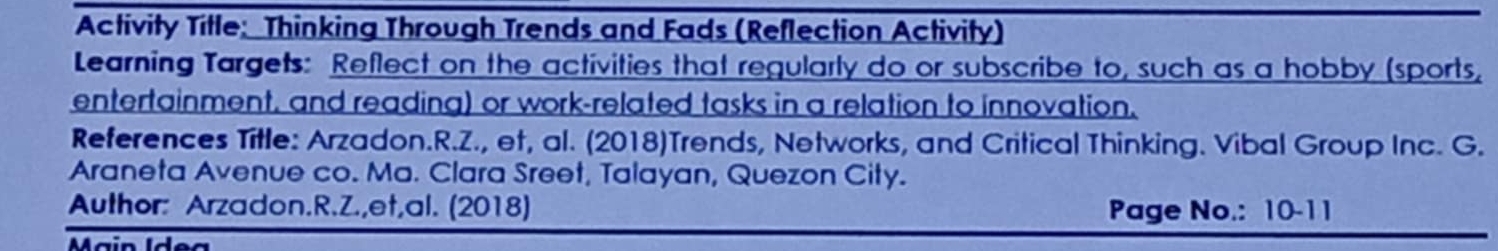 Activity Title: Thinking Through Trends and Fads (Reflection Activity) 
Learning Targets: Reflect on the activities that regularly do or subscribe to, such as a hobby (sports, 
entertainment, and reading) or work-related tasks in a relation to innovation. 
References Title: Arzadon.R.Z., et, al. (2018)Trends, Networks, and Critical Thinking. Vibal Group Inc. G. 
Araneta Avenue co. Ma. Clara Sreet, Talayan, Quezon City. 
Author: Arzadon.R.Z.,et,al. (2018) Page No.: 10-11