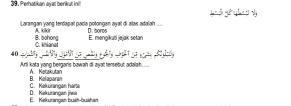 Perhatikan ayat berikut ini!
gn g gó ( gāo n gi V
Larangan yang terdapat pada potongan ayat di atas adalah ....
A. kikir D. boros
B. bohong E. mengikuti jejak setan
C. khianat
40.
Arti kata yang bergaris bawah di ayat tersebut adalah.....
A. Ketakutan
B. Kelaparan
C. Kekurangan harta
D. Kekurangan jiwa
E. Kekurangan buah-buahan