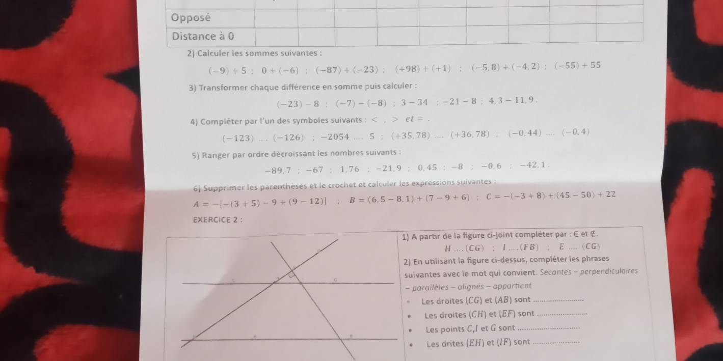 (-9)+5; 0+(-6); (-87)+(-23); (+98)+(+1); (-5,8)+(-4,2); (-55)+55
3) Transformer chaque différence en somme puis calculer :
(-23)-8; (-7)-(-8); 3-34; -21-8;4,3-11,9. 
4) Compléter par l'un des symboles suivants : : et=.
(-123)...(-126); -2054...5; (+35,78)...(+36,78); (-0,44)...(-0,4)
5) Ranger par ordre décroissant les nombres suivants :
-89, 7 : -67 : 1,76 : -21, 9 : 0,45:- 8; - 0. 6:-42, 1. 
6) Supprimer les parenthèses et le crochet et calculer les expressions suivantes :
A=-[-(3+5)-9+(9-12)]; B=(6,5-8,1)+(7-9+6); C=-(-3+8)+(45-50)+22
EXERCICE 2 : 
1) A partir de la figure ci-joint compléter par : E et é.
H...(CG); I...(FB);E...(CG)
2) En utilisant la figure ci-dessus, compléter les phrases 
suivantes avec le mot qui convient. Sécontes - perpendiculaires 
- parallèles - alignés - appartient 
Les droites (CG) et (AB) sont_ 
Les droites (CH) et (EF) sont_ 
Les points C, 1 et G sont 
_ 
Les drites (EH) et (IF) sont 
_