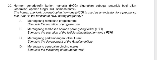 Hormon gonadotrofin korion manusia (HCG) digunakan sebagai petunjuk bagi ujian
kehamilan. Apakah fungsi HCG semasa hamil?
The human chorionic gonadotrophin hormone (HCG) is used as an indicator for a pregnancy
test. What is the function of HCG during pregnancy?
A. Merangsang rembesan progesterone
Stimulate the secretion of progesterone
B. Merangsang rembesan hormon perangsang folikel (FSH)
Stimulate the secretion of the follicle-stimulating hormone ( FSH)
C. Merangsang perkembangan folikel Graaf
Stimulate the development of the Graafian follicle
D. Merangsang penebalan dinding uterus
Stimulate the thickening of the uterine wall