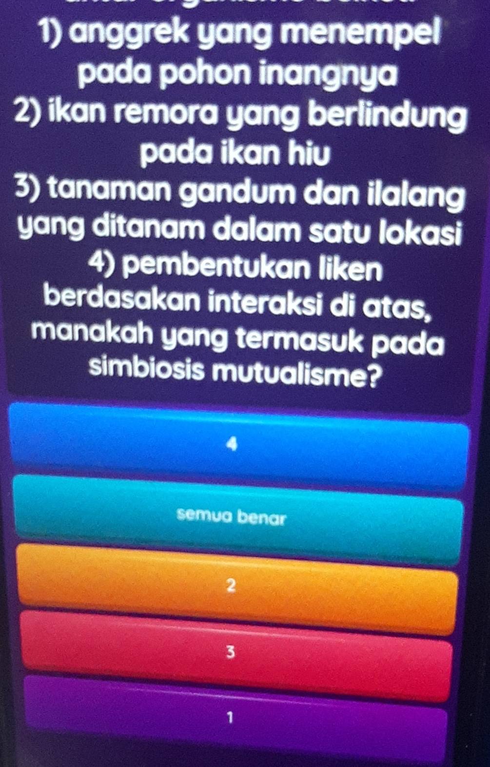 anggrek yang menempel
pada pohon inangnya
2) ikan remora yang berlindung
pada ikan hiu
3) tanaman gandum dan ilalang
yang ditanam dalam satu lokasi
4) pembentukan liken
berdasakan interaksi di atas,
manakah yang termasuk pada
simbiosis mutualisme?
semua benar
2
3
1