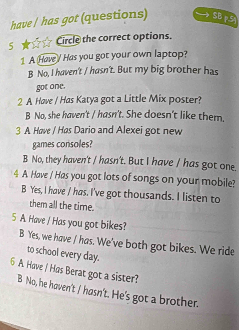 have | has got (questions) SBpS
5
Circle the correct options.
1 A Have / Has you got your own laptop?
B No, I haven’t / hasn’t. But my big brother has
got one.
2 A Have / Has Katya got a Little Mix poster?
B No, she haven’t / hasn’t. She doesn’t like them.
3 A Have / Has Dario and Alexei got new
games consoles?
B No, they haven’t / hasn’t. But I have / has got one.
4 A Have / Has you got lots of songs on your mobile?
B Yes, I have / has. I've got thousands. I listen to
them all the time.
5 A Have / Has you got bikes?
B Yes, we have / has. We’ve both got bikes. We ride
to school every day.
6 A Have / Has Berat got a sister?
B No, he haven't / hasn’t. He’s got a brother.