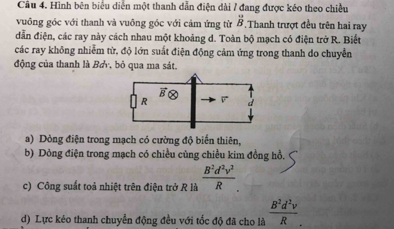 Hình bên biểu diễn một thanh dẫn điện dài / đang được kéo theo chiều
vuông góc với thanh và vuông góc với cảm ứng từ beginarrayr □  Bendarray.Thanh trượt đều trên hai ray
dẫn điện, các ray này cách nhau một khoảng d. Toàn bộ mạch có điện trở R. Biết
các ray không nhiễm từ, độ lớn suất điện động cảm ứng trong thanh do chuyền
động của thanh là Bơy, bỏ qua ma sát.
a) Dòng điện trong mạch có cường độ biển thiên,
b) Dòng điện trong mạch có chiều cùng chiều kim đồng hồ.
c) Công suất toả nhiệt trên điện trở R là  B^2d^2v^2/R 
d) Lực kéo thanh chuyển động đều với tốc độ đã cho là  B^2d^2v/R .