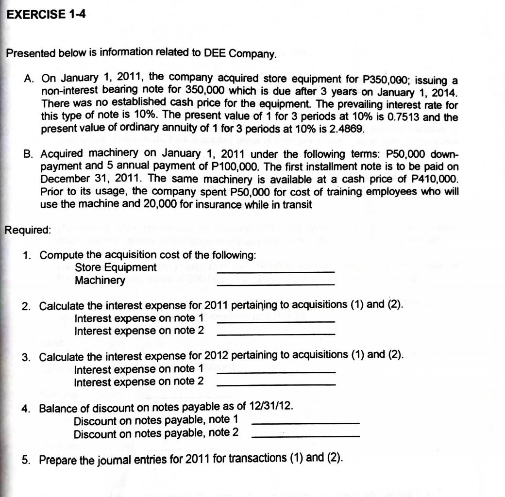 Presented below is information related to DEE Company. 
A. On January 1, 2011, the company acquired store equipment for P350,000; issuing a 
non-interest bearing note for 350,000 which is due after 3 years on January 1, 2014. 
There was no established cash price for the equipment. The prevailing interest rate for 
this type of note is 10%. The present value of 1 for 3 periods at 10% is 0.7513 and the 
present value of ordinary annuity of 1 for 3 periods at 10% is 2.4869. 
B. Acquired machinery on January 1, 2011 under the following terms: P50,000 down- 
payment and 5 annual payment of P100,000. The first installment note is to be paid on 
December 31, 2011. The same machinery is available at a cash price of P410,000. 
Prior to its usage, the company spent P50,000 for cost of training employees who will 
use the machine and 20,000 for insurance while in transit 
Required: 
1. Compute the acquisition cost of the following: 
Store Equipment_ 
Machinery 
_ 
2. Calculate the interest expense for 2011 pertaining to acquisitions (1) and (2). 
Interest expense on note 1_ 
Interest expense on note 2_ 
3. Calculate the interest expense for 2012 pertaining to acquisitions (1) and (2). 
Interest expense on note 1_ 
Interest expense on note 2_ 
4. Balance of discount on notes payable as of 12/31/12. 
Discount on notes payable, note 1_ 
Discount on notes payable, note 2_ 
5. Prepare the journal entries for 2011 for transactions (1) and (2).