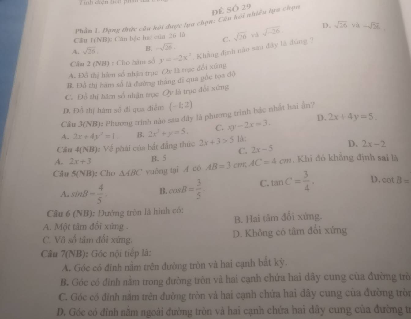 Tính diện tích phân a
đẻ SÓ 29
Phần 1. Dạng thức câu hỏi được lựa chọn: Câu hội nhiều lựa chọn
D. sqrt(26) và
Câu 1(NB) : Căn bậc hai của 26 là sqrt(-26). -sqrt(26).
C. sqrt(26) và
A. sqrt(26).
B. -sqrt(26).
Câu 2 (NB) : Cho hàm số y=-2x^2. Khẳng định nào sau đây là đúng ?
A. Đồ thị hàm số nhận trục Ox là trục đối xứng
B. Đồ thị hàm số là đường thắng đi qua gốc tọa độ
C. Đồ thị hàm số nhận trục Oy là trục đối xứng
D. Đồ thị hàm số đi qua điểm (-1;2)
Câu 3(NB): Phương trình nào sau đây là phương trình bậc nhất hai ẩn?
D. 2x+4y=5.
A. 2x+4y^2=1. B. 2x^3+y=5. C. xy-2x=3.
Câu 4(NB) : Vế phải của bất đẳng thức 2x+3>5 là:
C. 2x-5
D. 2x-2
A. 2x+3 B. 5
Câu 5(NB): Cho △ ABC vuông tại A có AB=3cm;AC=4cm. Khi đó khăng định sai là
A. sin B= 4/5 .
B. cos B= 3/5 .
C. tan C= 3/4 .
D. cot B=
Câu 6 (NB): Đường tròn là hình có:
A. Một tâm đối xứng . B. Hai tâm đối xứng.
C. Vô số tâm đối xứng. D. Không có tâm đối xứng
Câu 7(NB): Góc nội tiếp là:
A. Góc có đỉnh nằm trên đường tròn và hai cạnh bất kỳ.
B. Góc có đinh nằm trong đường tròn và hai cạnh chứa hai dây cung của đường trò
C. Góc có đỉnh nằm trên đường tròn và hai cạnh chứa hai dây cung của đường tròn
D. Góc có đỉnh nằm ngoài đường tròn và hai cạnh chứa hai dây cung của đường tr