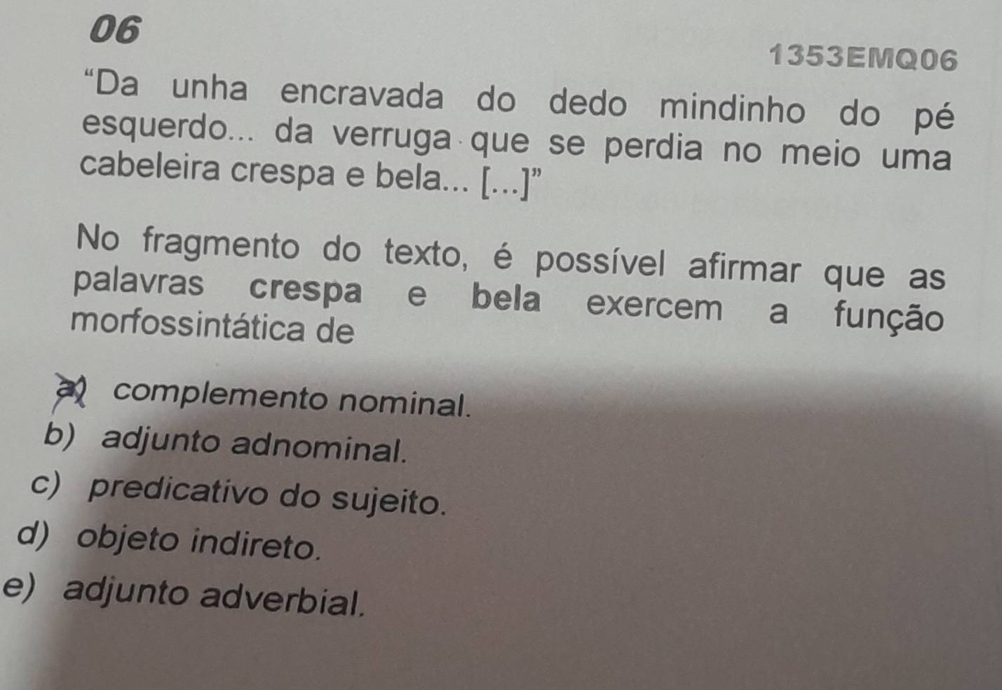 06
1353EMQ06
“Da unha encravada do dedo mindinho do pé
esquerdo... da verruga que se perdia no meio uma
cabeleira crespa e bela... [...]”
No fragmento do texto, é possível afirmar que as
palavras crespa e bela exercem a função
morfossintática de
complemento nominal.
b) adjunto adnominal.
c) predicativo do sujeito.
d) objeto indireto.
e) adjunto adverbial.