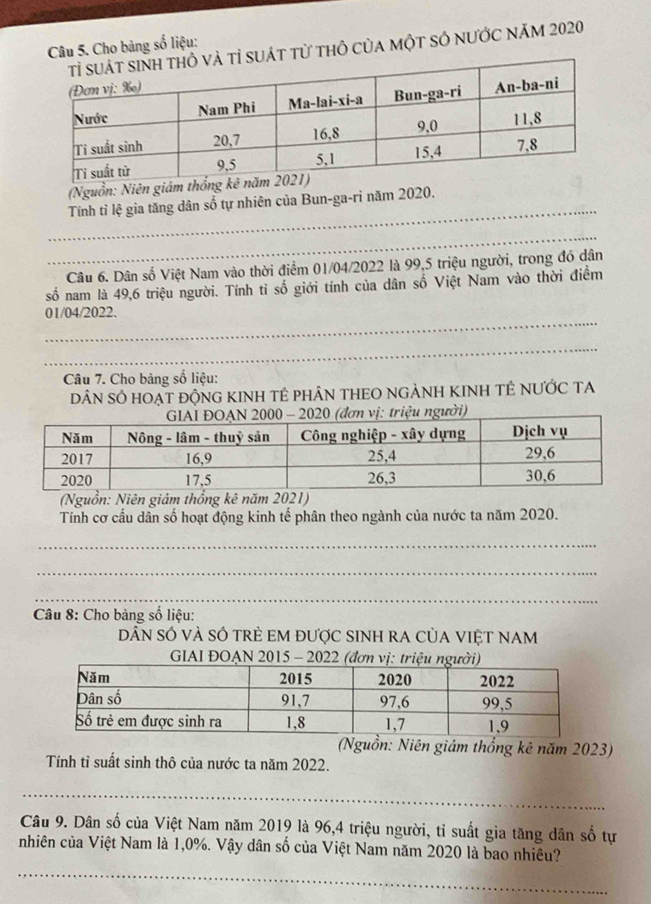 Cho bảng số liệu: 
uát từ thô của một sÓ nƯớc năm 2020 
(Nguồn: Niên giám thống 
_ 
Tính tỉ lệ gia tăng dân số tự nhiên của Bun-ga-ri năm 2020. 
_ 
Câu 6. Dân số Việt Nam vào thời điểm 01/04/2022 là 99, 5 triệu người, trong đó dân 
số nam là 49, 6 triệu người. Tính tỉ số giới tính của dân số Việt Nam vào thời điểm 
_ 
01/04/2022. 
_ 
Câu 7. Cho bảng số liệu: 
dâN sÓ hoẠt độNG KINH TÊ phÂN THEO NGẢNH KINH TÊ NƯỚC TA 
(Nguồn: Niên giám thống kê năm 2021) 
Tính cơ cầu dân số hoạt động kinh tế phân theo ngành của nước ta năm 2020. 
_ 
_ 
_ 
_ 
Câu 8: Cho bảng số liệu: 
DâN sÓ vÀ SÓ trẻ EM được SINH rA củA VIệT NAM 
GIAI ĐOẠN 2015 - 2022 (đơn vị: triệu người) 
(Nguồn: Niên giám thống kê năm 2023) 
Tính tỉ suất sinh thô của nước ta năm 2022. 
_ 
Câu 9. Dân số của Việt Nam năm 2019 là 96, 4 triệu người, tỉ suất gia tăng dân số tự 
_ 
nhiên của Việt Nam là 1,0%. Vậy dân số của Việt Nam năm 2020 là bao nhiều?