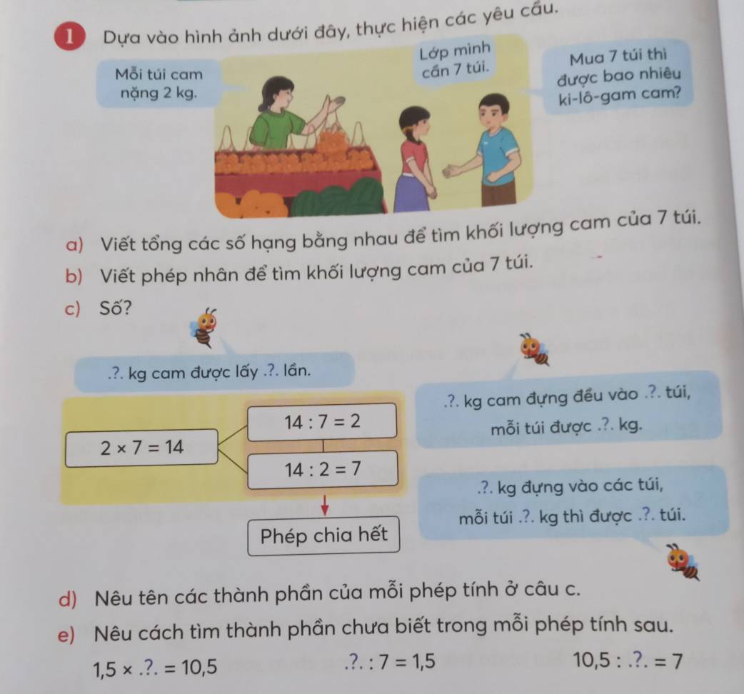 Dựa vào h dưới đây, thực hiện các yêu cầu. 
Mỗi túi ca 
Mua 7 túi thì 
được bao nhiêu 
nặng 2 kg
ki-lô-gam cam? 
a) Viết tổng các số hạng bằng nhau để tìm khối lượg cam của 7 túi. 
b) Viết phép nhân để tìm khối lượng cam của 7 túi. 
c) Số? 
.?. kg cam được lấy .?. lần. 
.?. kg cam đựng đều vào .?. túi,
14:7=2
mỗi túi được .?. kg.
2* 7=14
14:2=7.?. kg đựng vào các túi, 
mỗi túi .?. kg thì được .?. túi. 
Phép chia hết 
d) Nêu tên các thành phần của mỗi phép tính ở câu c. 
e) Nêu cách tìm thành phần chưa biết trong mỗi phép tính sau.
1,5* ...=10,5 .?.:7=1,5
10,5:..?.=7