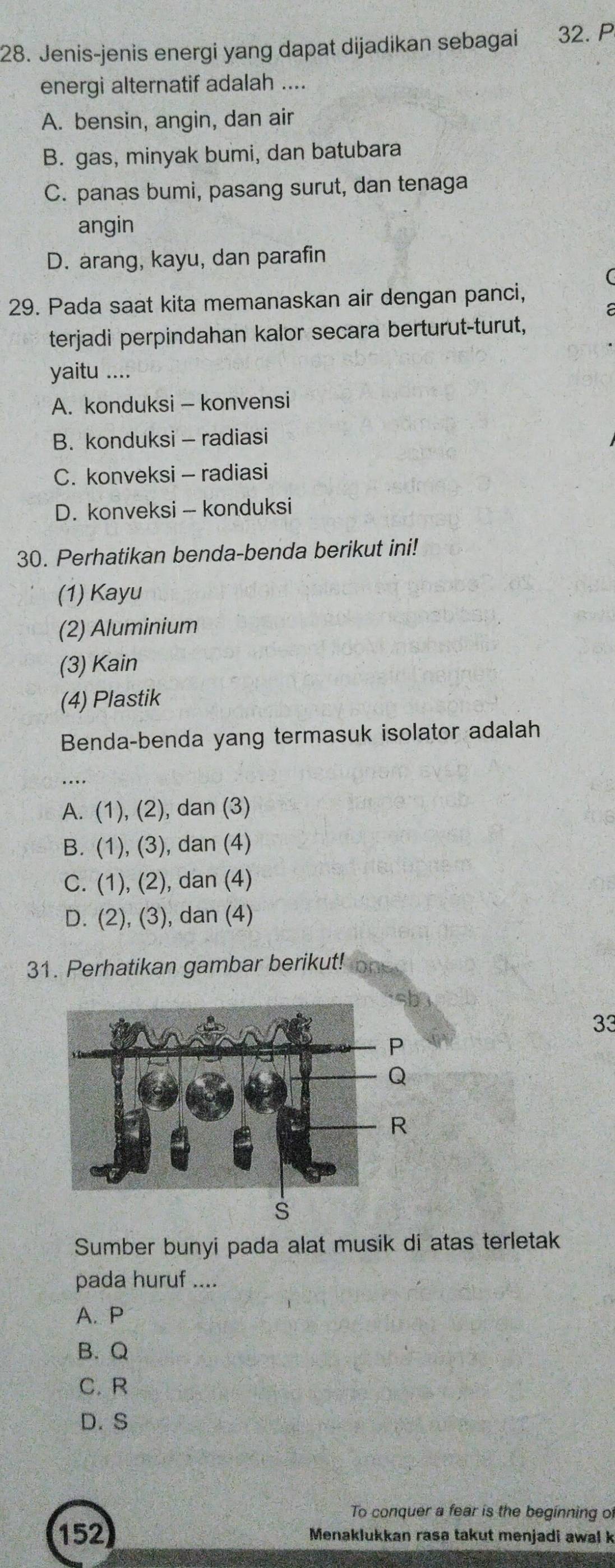 Jenis-jenis energi yang dapat dijadikan sebagai 32.P
energi alternatif adalah ....
A. bensin, angin, dan air
B. gas, minyak bumi, dan batubara
C. panas bumi, pasang surut, dan tenaga
angin
D. arang, kayu, dan parafin
29. Pada saat kita memanaskan air dengan panci,
terjadi perpindahan kalor secara berturut-turut,
yaitu ....
A. konduksi - konvensi
B. konduksi - radiasi
C. konveksi - radiasi
D. konveksi - konduksi
30. Perhatikan benda-benda berikut ini!
(1) Kayu
(2) Aluminium
(3) Kain
(4) Plastik
Benda-benda yang termasuk isolator adalah
..
A. (1), (2), dan (3)
B. (1), (3), dan (4)
C. (1), (2), dan (4)
D. (2), (3), dan (4)
31. Perhatikan gambar berikut!
33
Sumber bunyi pada alat musik di atas terletak
pada huruf ....
A. P
B. Q
C. R
D.S
To conquer a fear is the beginning of
152 Menaklukkan rasa takut menjadi awal k