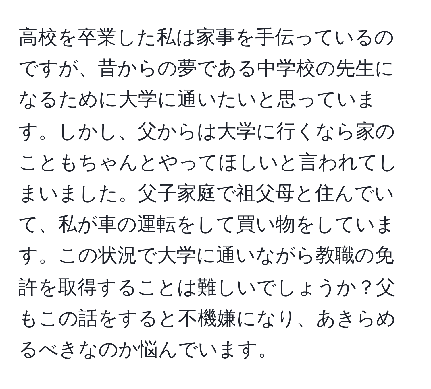 高校を卒業した私は家事を手伝っているのですが、昔からの夢である中学校の先生になるために大学に通いたいと思っています。しかし、父からは大学に行くなら家のこともちゃんとやってほしいと言われてしまいました。父子家庭で祖父母と住んでいて、私が車の運転をして買い物をしています。この状況で大学に通いながら教職の免許を取得することは難しいでしょうか？父もこの話をすると不機嫌になり、あきらめるべきなのか悩んでいます。