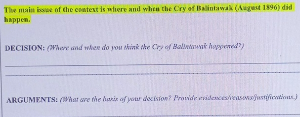 The main issue of the context is where and when the Cry of Balintawak (August 1896) did 
happen. 
DECISION: (Where and when do you think the Cry of Balintawak happened?) 
_ 
_ 
ARGUMENTS: (What are the basis of your decision? Provide evidences/reasons/justifications.) 
_