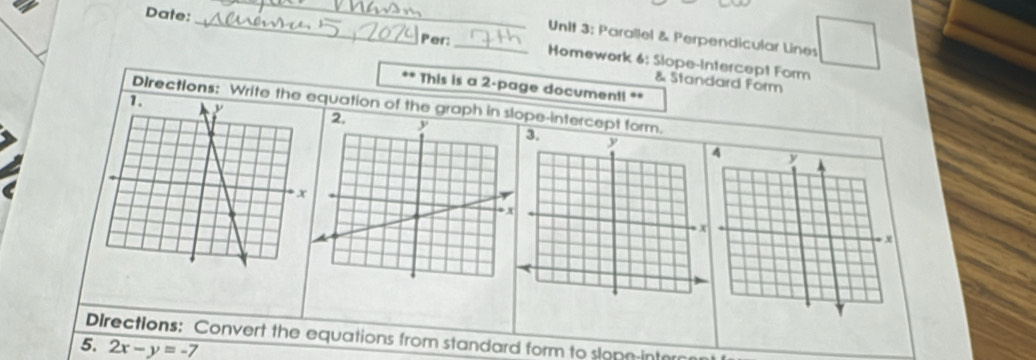 Parallel & Perpendicular Lines 
Date:_ Per: _Homework 6: Slope-Intercept Form 
& Standard Form 
.. This is a 2 -page documenti ** 
Directions: Write thequation of the graph in slpe-intercept form. 
3, 
Directions: Convert the equations from standard form to slopn-interan 
5. 2x-y=-7