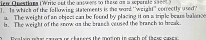 iew Questions (Write out the answers to these on a separate sheet.)
1. In which of the following statements is the word “weight” correctly used?
a. The weight of an object can be found by placing it on a triple beam balance
b. The weight of the snow on the branch caused the branch to break.
O Explain what causes or changes the motion in each of these cases: