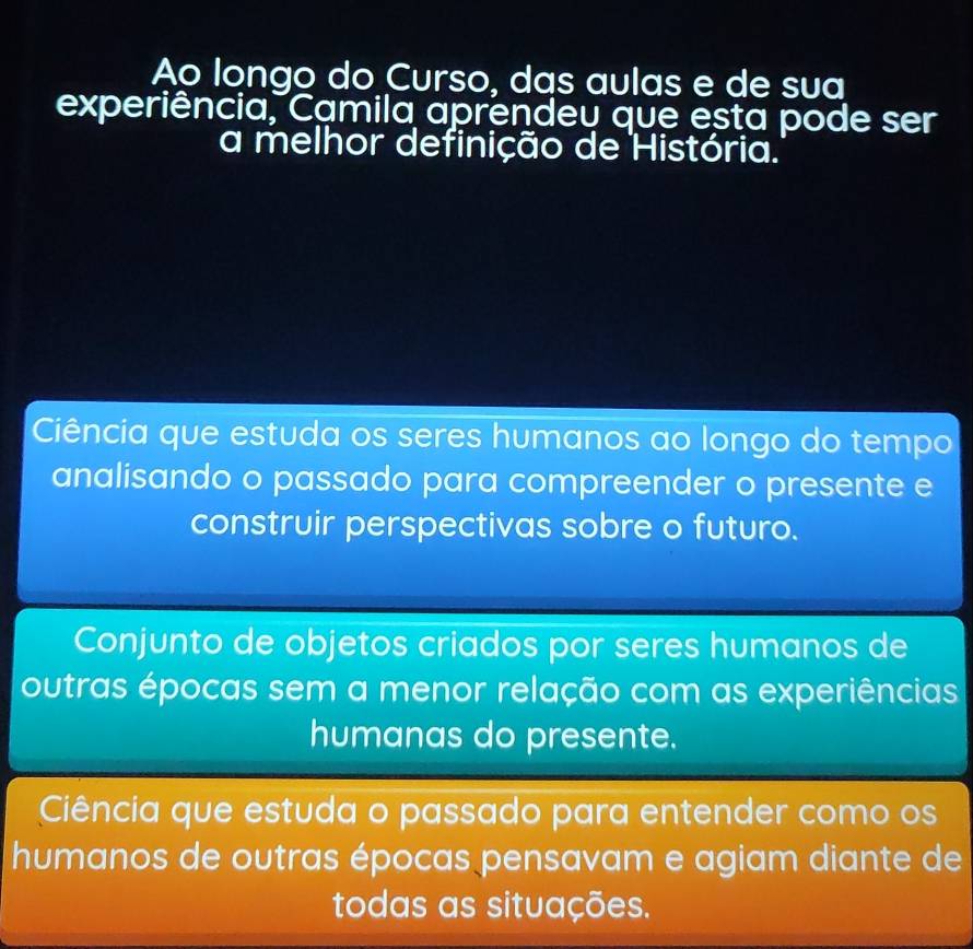 Ao longo do Curso, das aulas e de sua
experiência, Camila aprendeu que esta pode ser
a melhor definição de História.
Ciência que estuda os seres humanos ao longo do tempo
analisando o passado para compreender o presente e
construir perspectivas sobre o futuro.
Conjunto de objetos criados por seres humanos de
outras épocas sem a menor relação com as experiências
humanas do presente.
Ciência que estuda o passado para entender como os
humanos de outras épocas pensavam e agiam diante de
todas as situações.