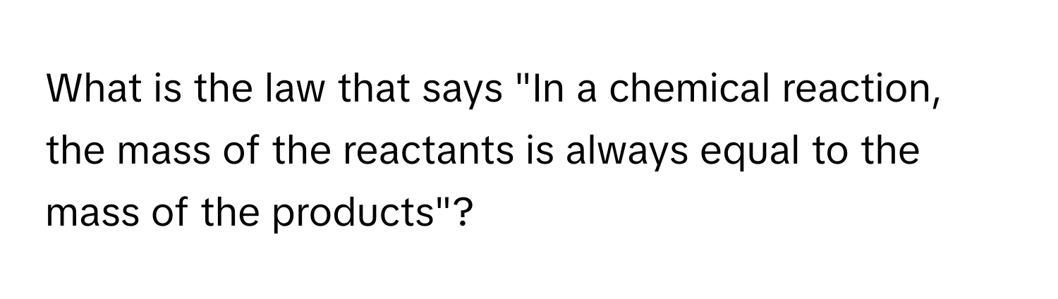 What is the law that says "In a chemical reaction, the mass of the reactants is always equal to the mass of the products"?