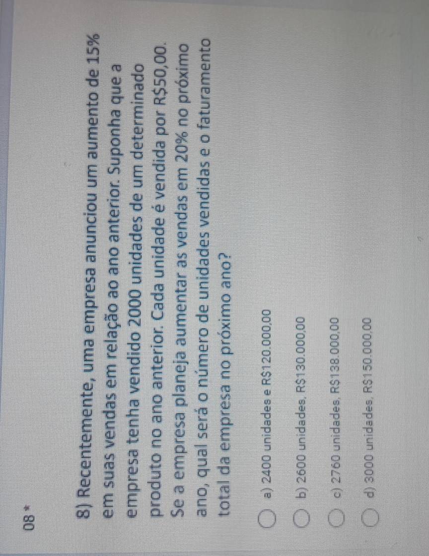 08 *
8) Recentemente, uma empresa anunciou um aumento de 15%
em suas vendas em relação ao ano anterior. Suponha que a
empresa tenha vendido 2000 unidades de um determinado
produto no ano anterior. Cada unidade é vendida por R$50,00.
Se a empresa planeja aumentar as vendas em 20% no próximo
ano, qual será o número de unidades vendidas e o faturamento
total da empresa no próximo ano?
a) 2400 unidades e R$120.000,00
b) 2600 unidades, R$130.000,00
c) 2760 unidades, R$138.000,00
d) 3000 unidades, R$150.000,00