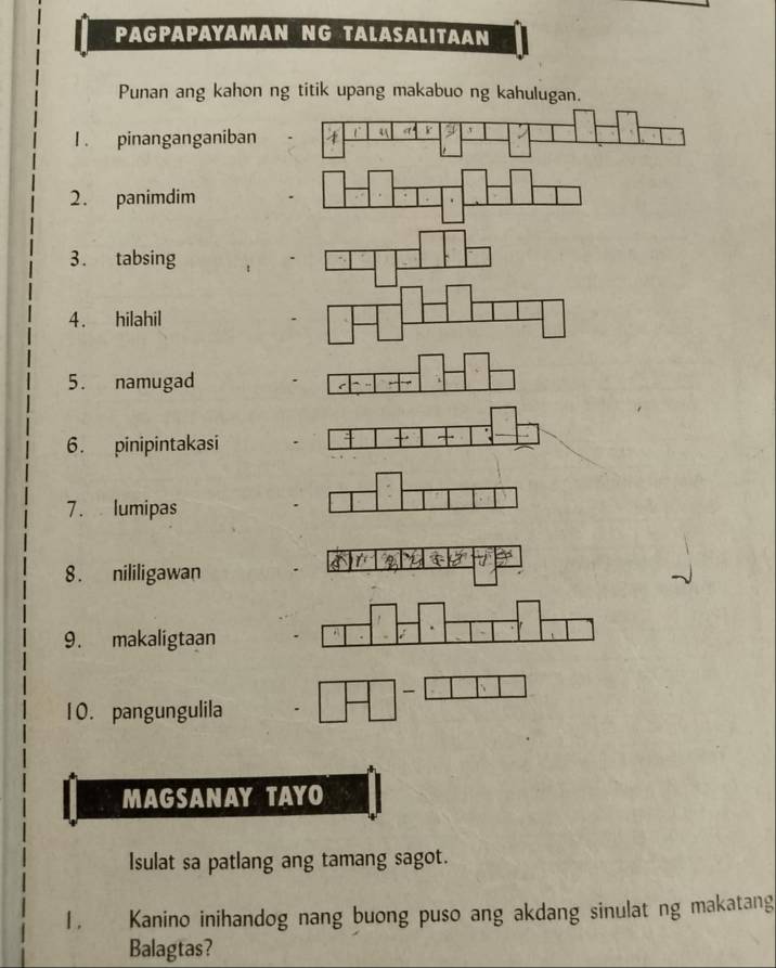 PAGPAPAYAMAN NG TALASALITAAN 
Punan ang kahon ng titik upang makabuo ng kahulugan. 
I. pinanganganiban 4 4 r 
2. panimdim 
3. tabsing 
4. hilahil 
5. namugad 
6. pinipintakasi 
7. lumipas 
8. nililigawan 
9. makaligtaan 
` 
10. pangungulila 
MAGSANAY TAYO 
Isulat sa patlang ang tamang sagot. 
1 . Kanino inihandog nang buong puso ang akdang sinulat ng makatang 
Balagtas?