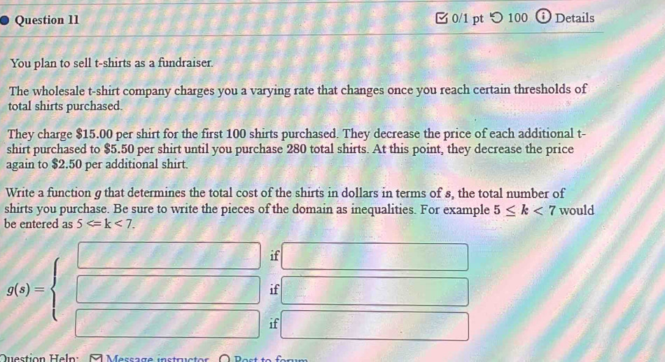 つ100 i Details 
You plan to sell t-shirts as a fundraiser. 
The wholesale t-shirt company charges you a varying rate that changes once you reach certain thresholds of 
total shirts purchased. 
They charge $15.00 per shirt for the first 100 shirts purchased. They decrease the price of each additional t- 
shirt purchased to $5.50 per shirt until you purchase 280 total shirts. At this point, they decrease the price 
again to $2.50 per additional shirt. 
Write a function g that determines the total cost of the shirts in dollars in terms of s, the total number of 
shirts you purchase. Be sure to write the pieces of the domain as inequalities. For example 5≤ k<7</tex> would 
be entered as 5 . 
if 2:8 1....6
=-frac ()^24x^2
if
 1/2 
g(x)=beginarrayl □  □ endarray. if □ 
Question Heln: Message instructor O Post to form