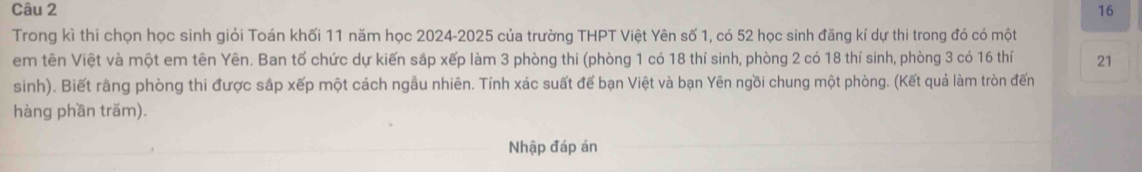 Trong kì thi chọn học sinh giỏi Toán khối 11 năm học 2024-2025 của trường THPT Việt Yên số 1, có 52 học sinh đăng kí dự thi trong đó có một 
em tên Việt và một em tên Yên. Ban tổ chức dự kiến sắp xếp làm 3 phòng thi (phòng 1 có 18 thí sinh, phòng 2 có 18 thí sinh, phòng 3 có 16 thí 21
sinh). Biết rằng phòng thi được sắp xếp một cách ngẫu nhiên. Tính xác suất để bạn Việt và bạn Yên ngồi chung một phòng. (Kết quả làm tròn đến 
hàng phần trăm). 
Nhập đáp án