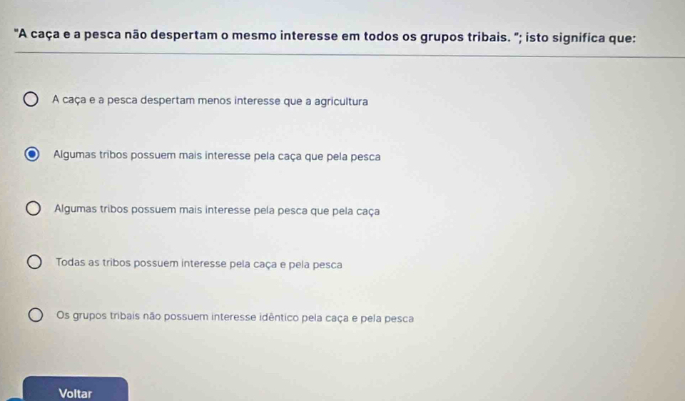 "A caça e a pesca não despertam o mesmo interesse em todos os grupos tribais. "; isto significa que:
A caça e a pesca despertam menos interesse que a agricultura
Algumas tribos possuem mais interesse pela caça que pela pesca
Algumas tribos possuem mais interesse pela pesca que pela caça
Todas as tribos possuem interesse pela caça e pela pesca
Os grupos tribais não possuem interesse idêntico pela caça e pela pesca
Voltar