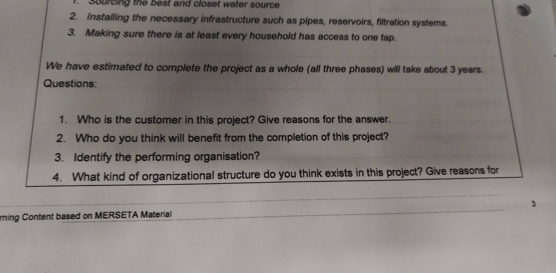 Sourcing the best and closet water source 
2. Installing the necessary infrastructure such as pipes, reservoirs, filtration systems. 
3. Making sure there is at least every household has access to one tap. 
We have estimated to complete the project as a whole (all three phases) will take about 3 years. 
Questions: 
1. Who is the customer in this project? Give reasons for the answer. 
2. Who do you think will benefit from the completion of this project? 
3. Identify the performing organisation? 
4. What kind of organizational structure do you think exists in this project? Give reasons for 
3 
rning Content based on MERSETA Material