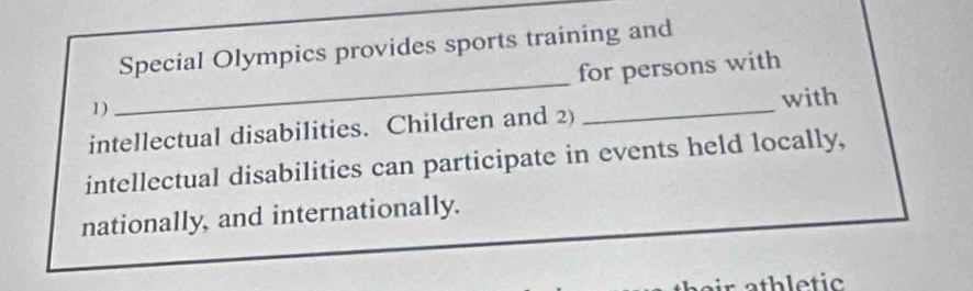 Special Olympics provides sports training and 
1) _for persons with 
with 
intellectual disabilities. Children and 2) 
intellectual disabilities can participate in events held locally, 
nationally, and internationally.