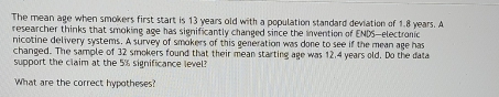 The mean age when smokers first start is 13 years old with a population standard deviation of 1.8 years. A 
researcher thinks that smoking age has significantly changed since the invention of ENDS—electronic 
nicotine delivery systems. A survey of smokers of this generation was done to see if the mean age has 
changed. The sample of 32 smokers found that their mean starting age was 12.4 years old. Do the data 
support the claim at the 5% significance level? 
What are the correct hypotheses?