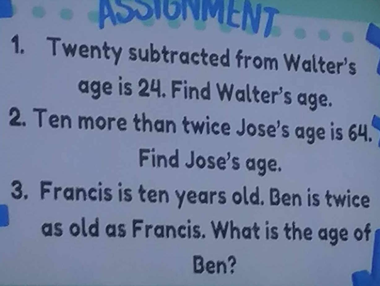 ASSIONMENT 
1. Twenty subtracted from Walter's 
age is 24. Find Walter's age. 
2. Ten more than twice Jose's age is 64. 
Find Jose's age. 
3. Francis is ten years old. Ben is twice 
as old as Francis. What is the age of 
Ben?