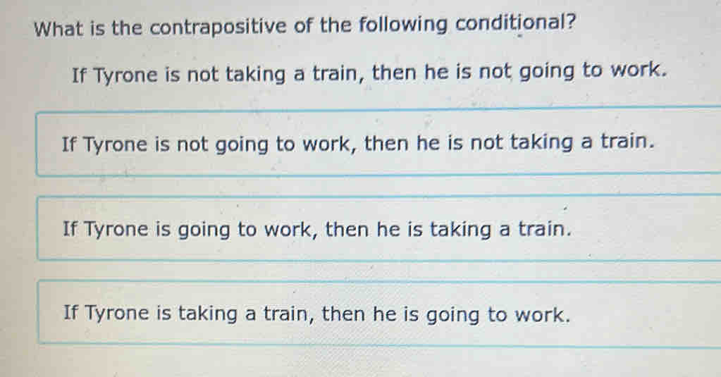 What is the contrapositive of the following conditional?
If Tyrone is not taking a train, then he is not going to work.
If Tyrone is not going to work, then he is not taking a train.
If Tyrone is going to work, then he is taking a train.
If Tyrone is taking a train, then he is going to work.