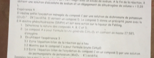 augit avss un excès de sodium. À la fin de la réaction, il 
obtient une solution d'alcoolate de sodium et un dégagement de dihydrogène de volume v=0,28
L 
Expérience 4 
Il réalise entin l'oxydation ménagée du composé C par une solution de dichromate de potassium 
(Cr_2O)^2-,2K^+) acidifié. Il obtient un composé D. Le composé D donne un précipité jaune avec la 
2,4-dinitro-phénylhydrozine (DNPH) et est sans action sur la liqueur de Fehling. 
1. Détermine la nature des composés A. B. C et D
2: Le composé A a pour formule brute générale e C. H_1O. et contient en masse 27.58%
do xygène 
3. En utilisant l'expérience 3 
3 1 Écris l'équation-bilan de la réaction qui a lieu 
3.2 Montre que le composé C a pour formule brute C_1H_10O
3.3 Écris l'équation-bilan de l'oxydation du composé C en un composé D par une solution 
de permanganate de potassium (MnΟ₄ : K') acidifié. 
Données (e n e m