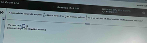 amata holl 
Ion Order and Question 17, 4.2.67 HW Scare: 80% 16 of 20 ponts 
Paims o o 
A man rode his personal transporter  5/6  mi to the libran, then  3/4  mi to class, and then  x/2  mi to his part time job. H ow far did he ride his personal traneporter? 
The man rode □ _T 
(Type an integer ora simplified traction)