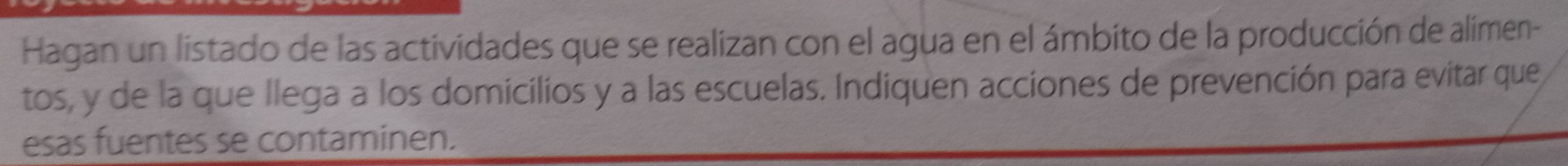 Hagan un listado de las actividades que se realizan con el agua en el ámbito de la producción de alimen- 
tos, y de la que llega a los domicilios y a las escuelas. Indiquen acciones de prevención para evitar que 
esas fuentes se contaminen.