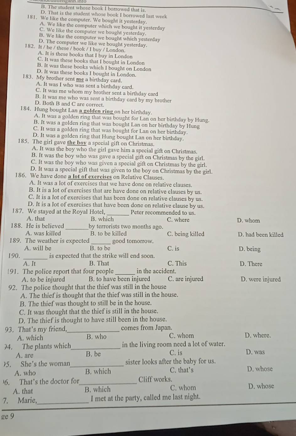 B. The student whose book I borrowed that is.
D. That is the student whose book I borrowed last week
181. We like the computer. We bought it yesterday.
A. We like the computer which we bought it yesterday
C. We like the computer we bought yesterday.
B. We like the computer we bought which yesterday
D. The computer we like we bought yesterday.
182. It / be / these / book / I buy / London.
A. It is these books that I buy in London
C. It was these books that I bought in London
B. It was these books which I bought on London
D. It was these books I bought in London.
183. My brother sent me a birthday card.
A. It was I who was sent a birthday card.
C. It was me whom my brother sent a birthday card
B. It was me who was sent a birthday card by my brother
D. Both B and C are correct.
184. Hung bought Lan a golden ring on her birthday.
A. It was a golden ring that was bought for Lan on her birthday by Hung.
B. It was a golden ring that was bought Lan on her birthday by Hung
C. It was a golden ring that was bought for Lan on her birthday.
D. It was a golden ring that Hung bought Lan on her birthday.
185. The girl gave the boy a special gift on Christmas.
A. It was the boy who the girl gave him a special gift on Christmas.
B. It was the boy who was gave a special gift on Christmas by the girl.
C. It was the boy who was given a special gift on Christmas by the girl.
D. It was a special gift that was given to the boy on Christmas by the girl.
186. We have done a lot of exercises on Relative Clauses.
A. It was a lot of exercises that we have done on relative clauses.
B. It is a lot of exercises that are have done on relative clauses by us.
C. It is a lot of exercises that has been done on relative clauses by us.
D. It is a lot of exercises that have been done on relative clause by us.
187. We stayed at the Royal Hotel, _Peter recommended to us.
A. that B. which C. where D. whom
188. He is believed_ by terrorists two months ago.
A. was killed B. to be killed C. being killed D. had been killed
189. The weather is expected _good tomorrow.
A. will be B. to be C. is D. being
190. _is expected that the strike will end soon.
A. It B. That C. This D. There
91. The police report that four people _in the accident.
A. to be injured B. to have been injured C. are injured D. were injured
92. The police thought that the thief was still in the house
A. The thief is thought that the thief was still in the house.
B. The thief was thought to still be in the house.
C. It was thought that the thief is still in the house.
D. The thief is thought to have still been in the house.
93. That’s my friend,_ comes from Japan.
A. which B. who C. whom D. where.
4. The plants which_ in the living room need a lot of water.
A. are B. be C. is
D. was
)5. She's the woman_ sister looks after the baby for us.
A. who B. which C. that’s D. whose
6. That’s the doctor for_ Cliff works.
A. that B. which C. whom D. whose
7. Marie,_ I met at the party, called me last night.
ge 9