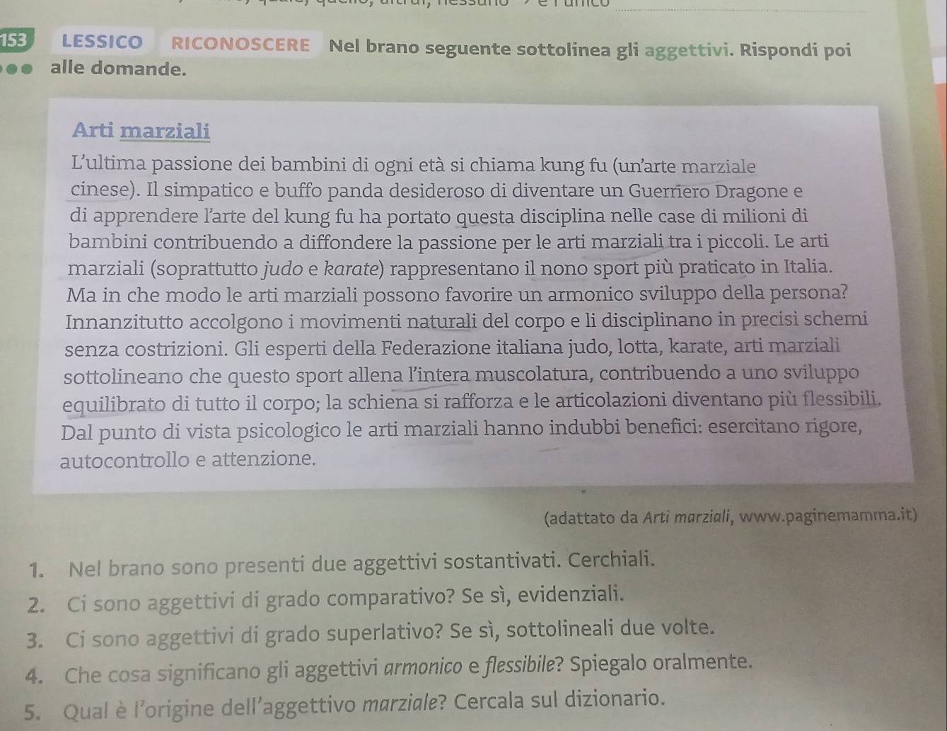 153 LESSICO RICONOSCERE Nel brano seguente sottolinea gli aggettivi. Rispondi poi
alle domande.
Arti marziali
L'ultima passione dei bambini di ogni età si chiama kung fu (unarte marziale
cinese). Il simpatico e buffo panda desideroso di diventare un Guerriero Dragone e
di apprendere l’arte del kung fu ha portato questa disciplina nelle case di milioni di
bambini contribuendo a diffondere la passione per le arti marziali tra i piccoli. Le arti
marziali (soprattutto judo e karate) rappresentano il nono sport più praticato in Italia.
Ma in che modo le arti marziali possono favorire un armonico sviluppo della persona?
Innanzitutto accolgono i movimenti naturali del corpo e li disciplinano in precisi schemi
senza costrizioni. Gli esperti della Federazione italiana judo, lotta, karate, arti marziali
sottolineano che questo sport allena l’intera muscolatura, contribuendo a uno sviluppo
equilibrato di tutto il corpo; la schiena si rafforza e le articolazioni diventano più flessibili,
Dal punto di vista psicologico le arti marziali hanno indubbi benefici: esercitano rigore,
autocontrollo e attenzione.
(adattato da Arti mørziali, www.paginemamma.it)
1. Nel brano sono presenti due aggettivi sostantivati. Cerchiali.
2. Ci sono aggettivi di grado comparativo? Se sì, evidenziali.
3. Ci sono aggettivi di grado superlativo? Se sì, sottolineali due volte.
4. Che cosa significano gli aggettivi armonico e flessibile? Spiegalo oralmente.
5. Qual è l'origine dell'aggettivo marziale? Cercala sul dizionario.