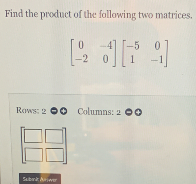 Find the product of the following two matrices.
beginbmatrix 0&-4 -2&0endbmatrix beginbmatrix -5&0 1&-1endbmatrix
Rows: 2 Columns: 2
Submit Answer