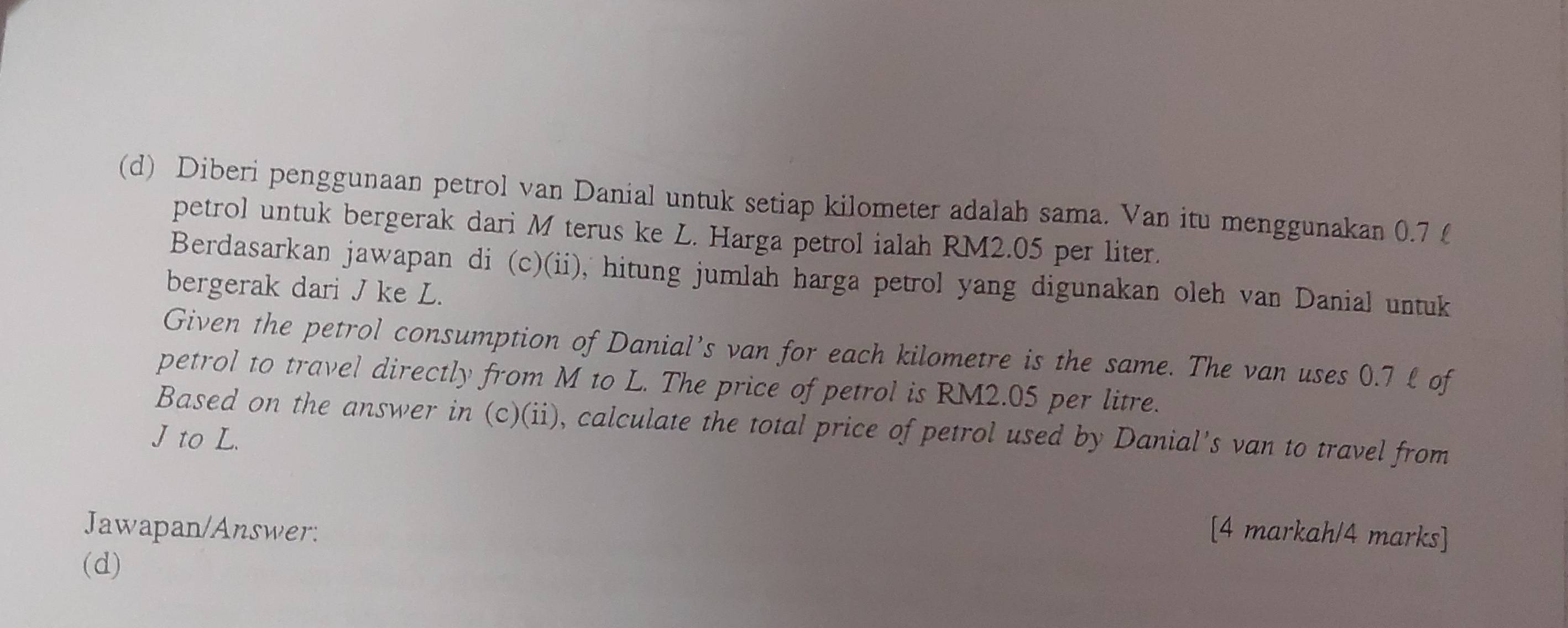 Diberi penggunaan petrol van Danial untuk setiap kilometer adalah sama. Van itu menggunakan 0.7 £
petrol untuk bergerak dari M terus ke L. Harga petrol ialah RM2.05 per liter. 
Berdasarkan jawapan di (c)(ii), hitung jumlah harga petrol yang digunakan oleh van Danial untuk 
bergerak dari J ke L. 
Given the petrol consumption of Danial’s van for each kilometre is the same. The van uses 0.7 £ of 
petrol to travel directly from M to L. The price of petrol is RM2.05 per litre. 
Based on the answer in (c)(ii), calculate the total price of petrol used by Danial's van to travel from
J to L. 
Jawapan/Answer: [4 markah/4 marks] 
(d)